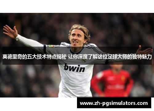 莫德里奇的五大技术特点揭秘 让你深度了解这位足球大师的独特魅力