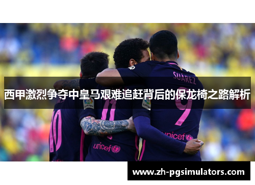 西甲激烈争夺中皇马艰难追赶背后的保龙椅之路解析 西甲激烈争夺中皇马艰难追赶背后的保龙椅之路解析