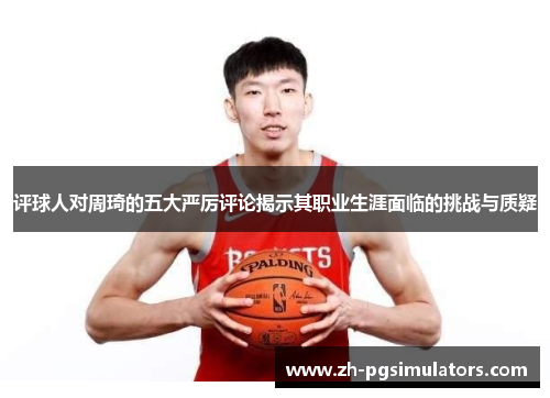 评球人对周琦的五大严厉评论揭示其职业生涯面临的挑战与质疑