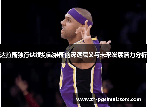 达拉斯独行侠续约戴维斯的深远意义与未来发展潜力分析 达拉斯独行侠续约戴维斯的深远意义与未来发展潜力分析