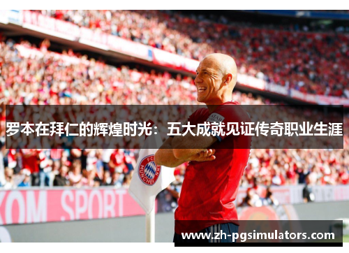 罗本在拜仁的辉煌时光:五大成就见证传奇职业生涯 罗本在拜仁的辉煌时光:五大成就见证传奇职业生涯