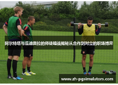 阿尔特塔与瓜迪奥拉的师徒暗战揭秘从合作到对立的职场博弈