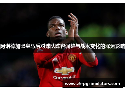 阿诺德加盟皇马后对球队阵容调整与战术变化的深远影响 阿诺德加盟皇马后对球队阵容调整与战术变化的深远影响